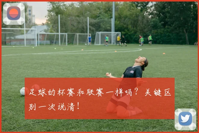 足球的杯赛和联赛一样吗？关键区别一次说清！