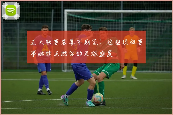 五大联赛落幕不剧荒!这些顶级赛事继续点燃你的足球盛夏