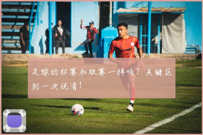 足球的杯赛和联赛一样吗？关键区别一次说清！