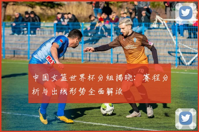 中国女篮世界杯分组揭晓：赛程分析与出线形势全面解读