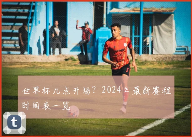 世界杯几点开场？2024年最新赛程时间表一览