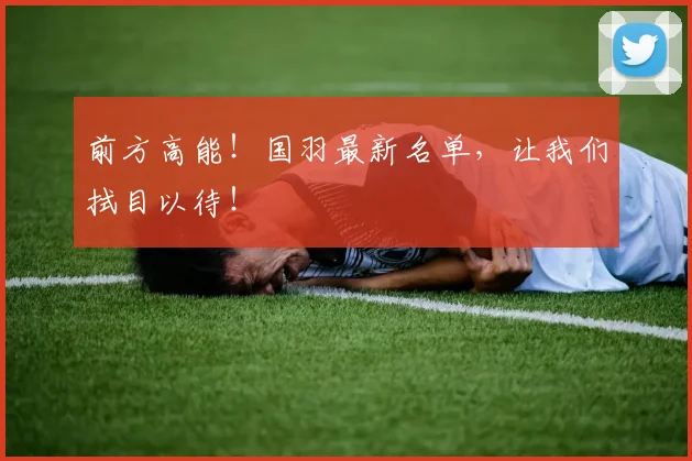 前方高能！国羽最新名单，让我们拭目以待！