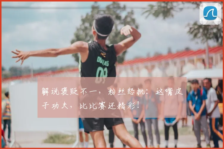 解说褒贬不一，粉丝怒批：这嘴皮子功夫，比比赛还精彩！